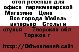 стол-ресепшн для офиса, парикмахерской, Магазина › Цена ­ 14 000 - Все города Мебель, интерьер » Столы и стулья   . Тверская обл.,Торжок г.
